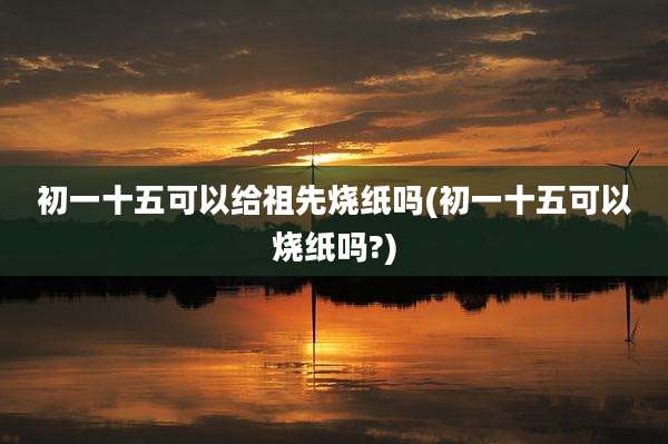 初一十五可以给祖先烧纸吗(初一十五可以烧纸吗?)