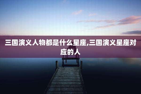 三国演义人物都是什么星座,三国演义星座对应的人