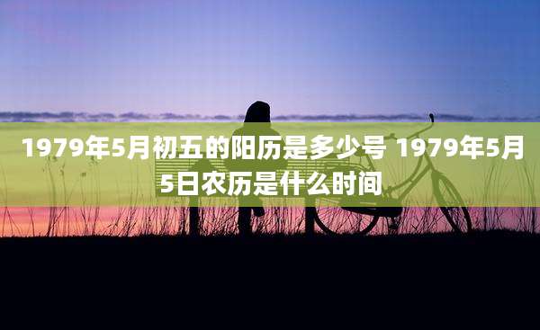 1979年5月初五的阳历是多少号 1979年5月5日农历是什么时间