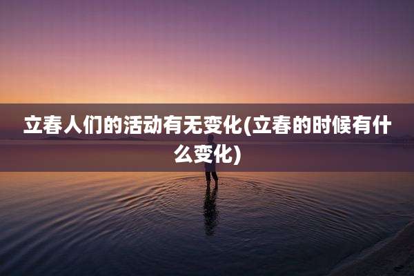 立春人们的活动有无变化(立春的时候有什么变化)