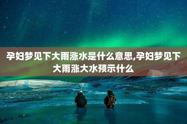 孕妇梦见下大雨涨水是什么意思,孕妇梦见下大雨涨大水预示什么