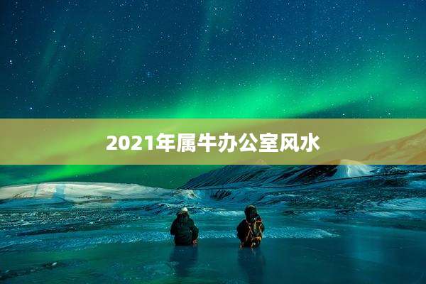 2021年属牛办公室风水