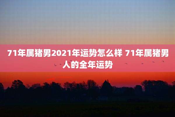 71年属猪男2021年运势怎么样 71年属猪男人的全年运势