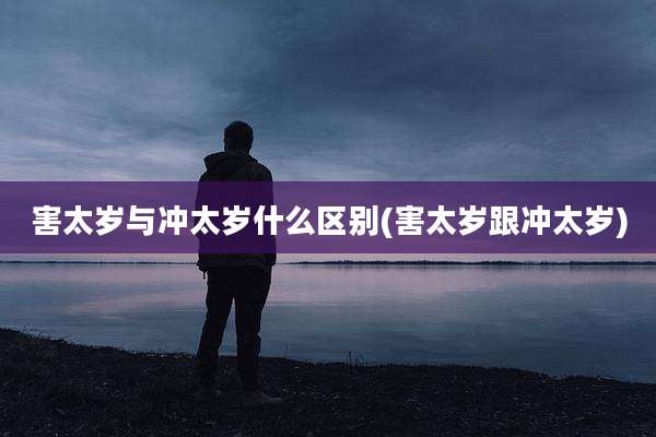 害太岁与冲太岁什么区别(害太岁跟冲太岁)