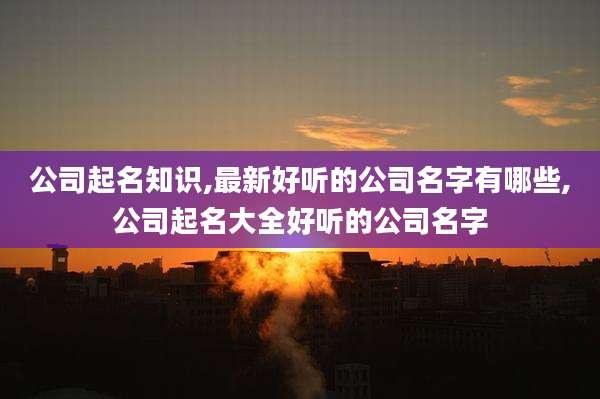 公司起名知识,最新好听的公司名字有哪些,公司起名大全好听的公司名字