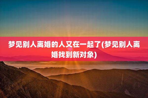 梦见别人离婚的人又在一起了(梦见别人离婚找到新对象)