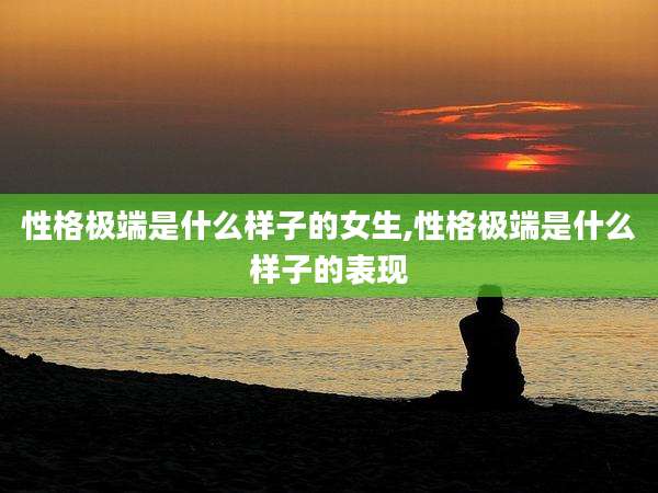 性格极端是什么样子的女生,性格极端是什么样子的表现
