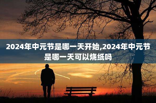 2024年中元节是哪一天开始,2024年中元节是哪一天可以烧纸吗