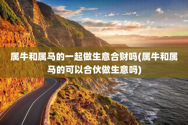 属牛和属马的一起做生意合财吗(属牛和属马的可以合伙做生意吗)