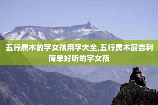 五行属木的字女孩用字大全,五行属木最吉利简单好听的字女孩