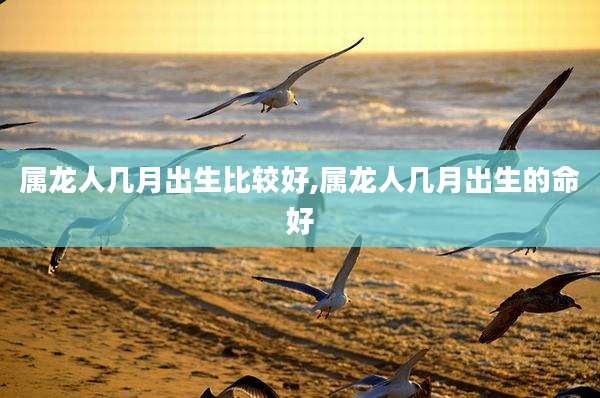 属龙人几月出生比较好,属龙人几月出生的命好