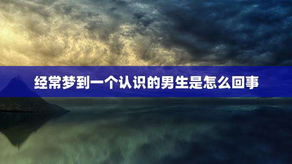 经常梦到一个认识的男生是怎么回事