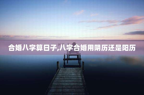 合婚八字算日子,八字合婚用阴历还是阳历