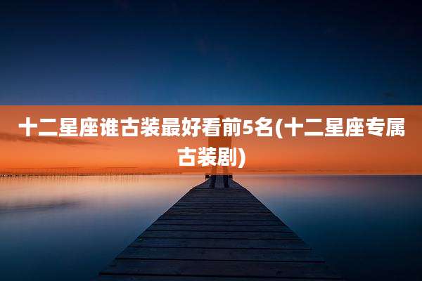 十二星座谁古装最好看前5名(十二星座专属古装剧)