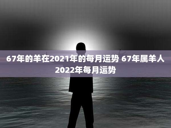 67年的羊在2021年的每月运势 67年属羊人2022年每月运势