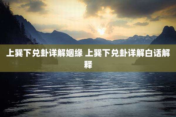 上巽下兑卦详解姻缘 上巽下兑卦详解白话解释