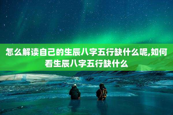 怎么解读自己的生辰八字五行缺什么呢,如何看生辰八字五行缺什么