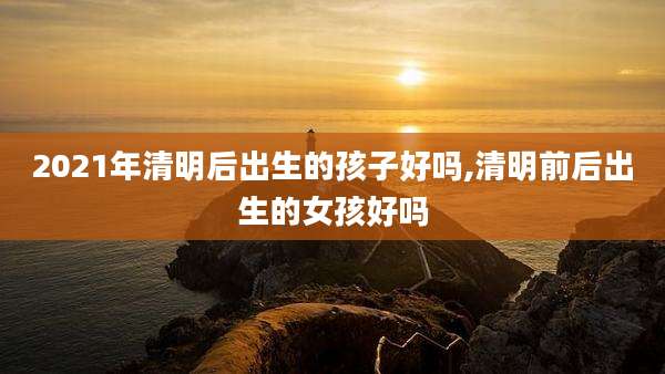 2021年清明后出生的孩子好吗,清明前后出生的女孩好吗
