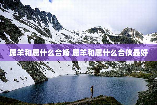 属羊和属什么合婚 属羊和属什么合伙最好