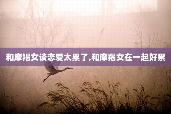 和摩羯女谈恋爱太累了,和摩羯女在一起好累