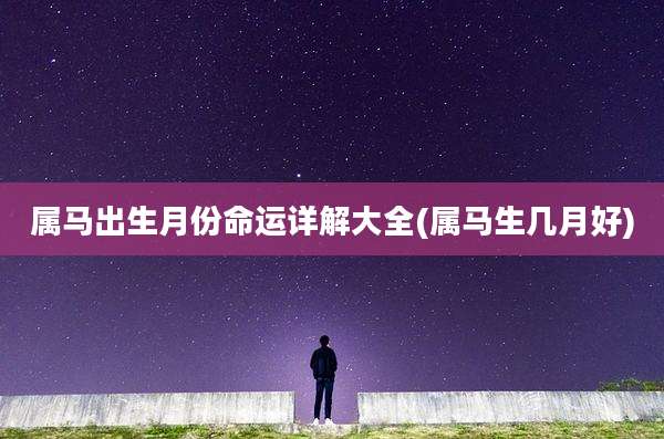 属马出生月份命运详解大全(属马生几月好)