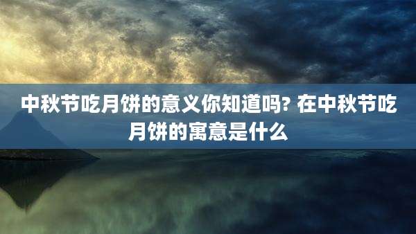 中秋节吃月饼的意义你知道吗? 在中秋节吃月饼的寓意是什么