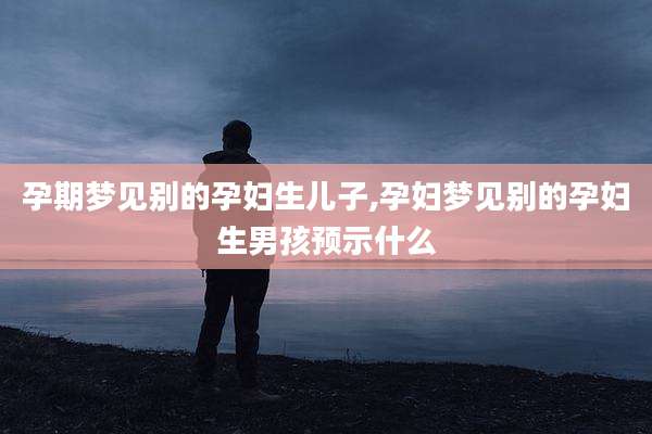 孕期梦见别的孕妇生儿子,孕妇梦见别的孕妇生男孩预示什么