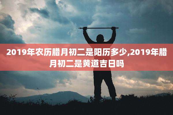 2019年农历腊月初二是阳历多少,2019年腊月初二是黄道吉日吗