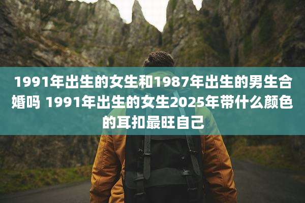 1991年出生的女生和1987年出生的男生合婚吗 1991年出生的女生2025年带什么颜色的耳扣最旺自己