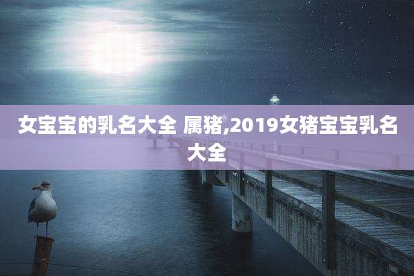 女宝宝的乳名大全 属猪,2019女猪宝宝乳名大全