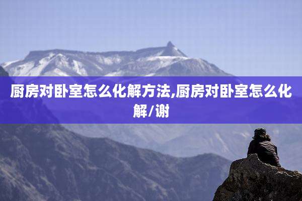 厨房对卧室怎么化解方法,厨房对卧室怎么化解/谢