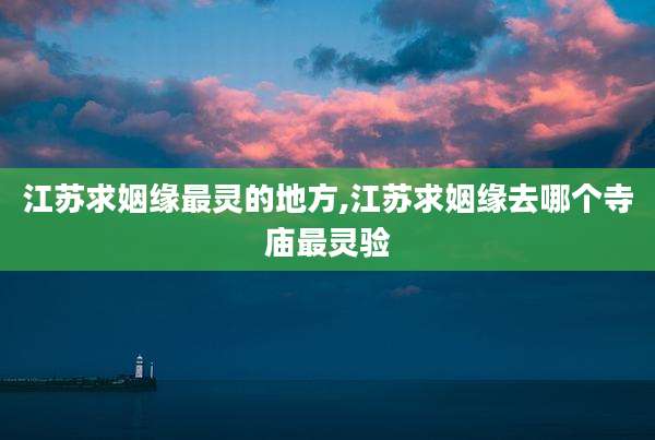 江苏求姻缘最灵的地方,江苏求姻缘去哪个寺庙最灵验