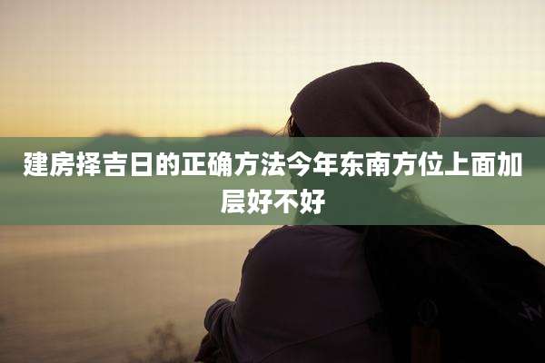 建房择吉日的正确方法今年东南方位上面加层好不好
