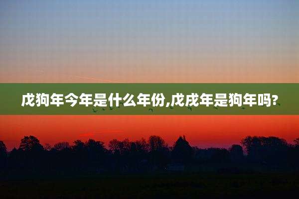 戊狗年今年是什么年份,戊戌年是狗年吗?