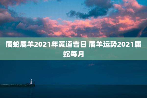 属蛇属羊2021年黄道吉日 属羊运势2021属蛇每月