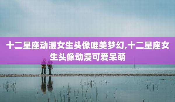 十二星座动漫女生头像唯美梦幻,十二星座女生头像动漫可爱呆萌