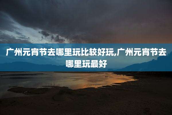 广州元宵节去哪里玩比较好玩,广州元宵节去哪里玩最好