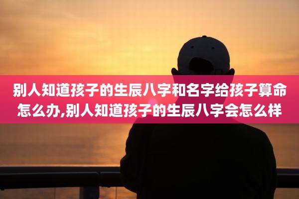 别人知道孩子的生辰八字和名字给孩子算命怎么办,别人知道孩子的生辰八字会怎么样