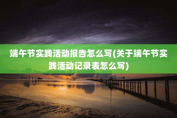 端午节实践活动报告怎么写(关于端午节实践活动记录表怎么写)