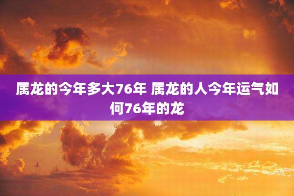 属龙的今年多大76年 属龙的人今年运气如何76年的龙
