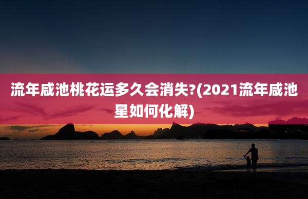 流年咸池桃花运多久会消失?(2021流年咸池星如何化解)