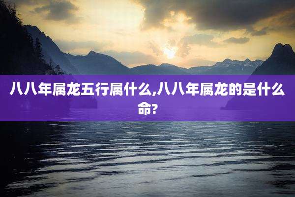 八八年属龙五行属什么,八八年属龙的是什么命?