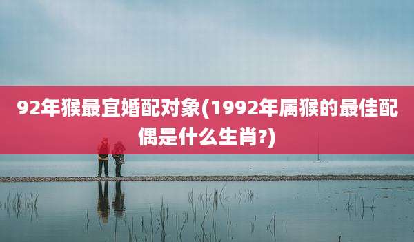 92年猴最宜婚配对象(1992年属猴的最佳配偶是什么生肖?)