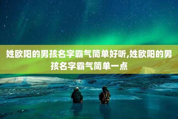姓欧阳的男孩名字霸气简单好听,姓欧阳的男孩名字霸气简单一点