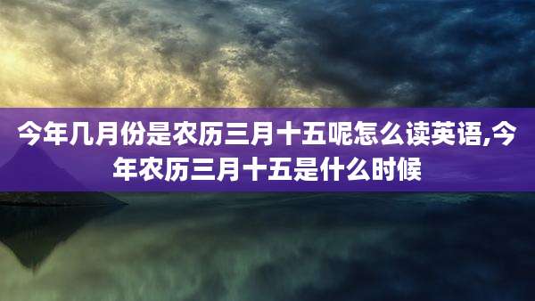 今年几月份是农历三月十五呢怎么读英语,今年农历三月十五是什么时候