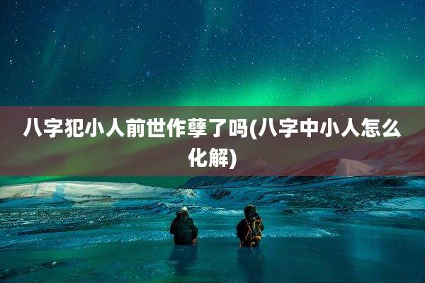 八字犯小人前世作孽了吗(八字中小人怎么化解)