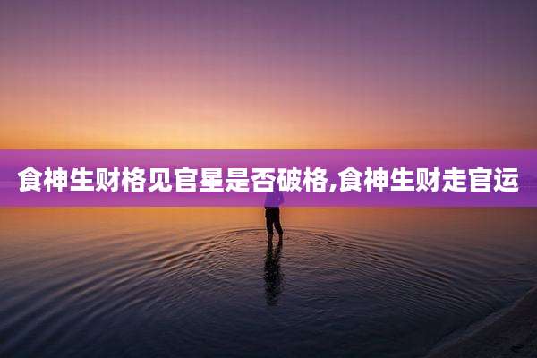 食神生财格见官星是否破格,食神生财走官运