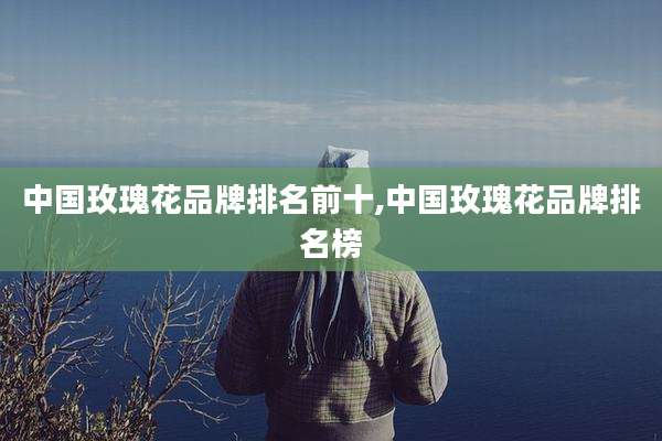 中国玫瑰花品牌排名前十,中国玫瑰花品牌排名榜