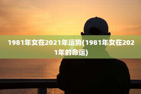 1981年女在2021年运势(1981年女在2021年的命运)