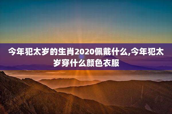 今年犯太岁的生肖2020佩戴什么,今年犯太岁穿什么颜色衣服